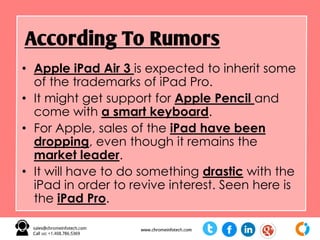 • Apple iPad Air 3 is expected to inherit some
of the trademarks of iPad Pro.
• It might get support for Apple Pencil and
come with a smart keyboard.
• For Apple, sales of the iPad have been
dropping, even though it remains the
market leader.
• It will have to do something drastic with the
iPad in order to revive interest. Seen here is
the iPad Pro.
According To Rumors
 
