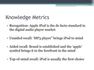 Knowledge MetricsRecognition: Apple iPod is the de facto standard in the digital audio player marketUnaided recall: ‘MP3 player” brings iPod to mindAided recall: Brand is established and the ‘apple’ symbol brings it to the forefront in the mindTop-of-mind recall: iPod is usually the first choice