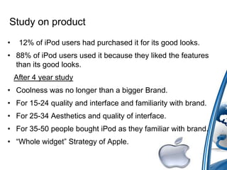 Study on product
• 12% of iPod users had purchased it for its good looks.
• 88% of iPod users used it because they liked the features
than its good looks.
After 4 year study
• Coolness was no longer than a bigger Brand.
• For 15-24 quality and interface and familiarity with brand.
• For 25-34 Aesthetics and quality of interface.
• For 35-50 people bought iPod as they familiar with brand.
• “Whole widget” Strategy of Apple.
 