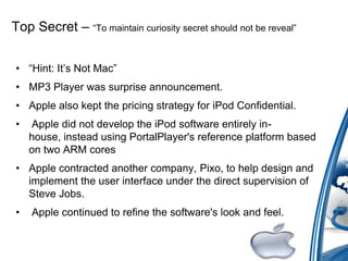 Top Secret – “To maintain curiosity secret should not be reveal”
• “Hint: It‟s Not Mac”
• MP3 Player was surprise announcement.
• Apple also kept the pricing strategy for iPod Confidential.
• Apple did not develop the iPod software entirely in-
house, instead using PortalPlayer's reference platform based
on two ARM cores
• Apple contracted another company, Pixo, to help design and
implement the user interface under the direct supervision of
Steve Jobs.
• Apple continued to refine the software's look and feel.
 