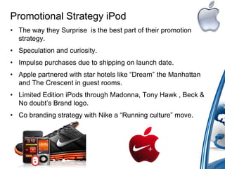 Promotional Strategy iPod
• The way they Surprise is the best part of their promotion
strategy.
• Speculation and curiosity.
• Impulse purchases due to shipping on launch date.
• Apple partnered with star hotels like “Dream” the Manhattan
and The Crescent in guest rooms.
• Limited Edition iPods through Madonna, Tony Hawk , Beck &
No doubt‟s Brand logo.
• Co branding strategy with Nike a “Running culture” move.
 