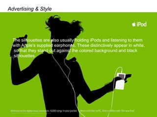 Advertising & Style
The silhouettes are also usually holding iPods and listening to them
with Apple's supplied earphones. These distinctively appear in white,
so that they stand out against the colored background and black
silhouettes.
 