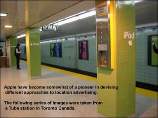 • are backed by up-beat music
Apple have become somewhat of a pioneer in devising
different approaches to location advertising.
The following series of images were taken from
a Tube station in Toronto Canada.
 