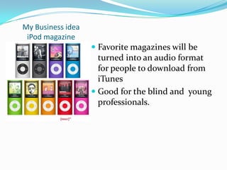 My Business ideaiPod magazineFavorite magazines will be turned into an audio format for people to download from iTunesGood for the blind and  young professionals.