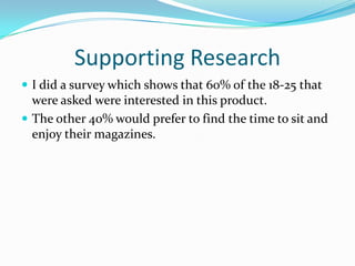 Supporting ResearchI did a survey which shows that 60% of the 18-25 that were asked were interested in this product.The other 40% would prefer to find the time to sit and enjoy their magazines. 