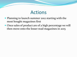 ActionsPlanning to launch summer 2012 starting with the most bought magazines firstOnce sales of product are of a high percentage we will then move onto the lesser read magazines in 2015