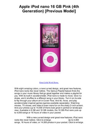 Apple iPod nano 16 GB Pink (4th
      Generation) [Previous Model]




                            Great Little Work Horse.


With eight amazing colors, a new curved design, and great new features,
iPod nano rocks like never before. The Genius Playlist feature finds the
songs in your music library that go great together and makes a playlist for
you. With its built-in accelerometer, iPod nano is made to move. Give it a
shake, and it shuffles to a different song in your library. Turn it on its side
to flip through your album art in Cover Flow. And tilt, move, and play
accelerometer-inspired games (games available separately). Watching
movies, TV shows, and video is even more fun on the sharp 2-inch screen.
And your photos (up to 14,000 of them) look great in portrait or landscape
view. Available in 8 GB and 16 GB models, the 16 GB iPod nano puts up
to 4,000 songs or 16 hours of video in your pocket.

              With a new curved design and great new features, iPod nano
rocks like never before. Click to enlarge.                 Up to 4,000
songs, 16 hours of video, or 14,000 photos in your pocket. Click to enl arge.
 