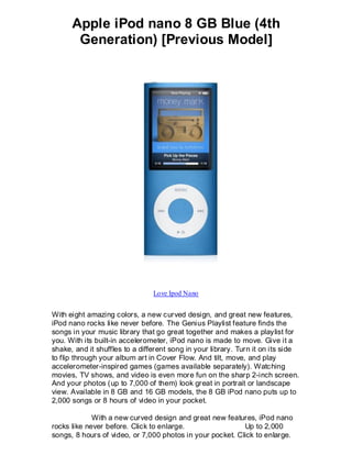 Apple iPod nano 8 GB Blue (4th
       Generation) [Previous Model]




                                Love Ipod Nano


With eight amazing colors, a new curved design, and great new features,
iPod nano rocks like never before. The Genius Playlist feature finds the
songs in your music library that go great together and makes a playlist for
you. With its built-in accelerometer, iPod nano is made to move. Give it a
shake, and it shuffles to a different song in your library. Turn it on its side
to flip through your album art in Cover Flow. And tilt, move, and play
accelerometer-inspired games (games available separately). Watching
movies, TV shows, and video is even more fun on the sharp 2-inch screen.
And your photos (up to 7,000 of them) look great in portrait or landscape
view. Available in 8 GB and 16 GB models, the 8 GB iPod nano puts up to
2,000 songs or 8 hours of video in your pocket.

             With a new curved design and great new features, iPod nano
rocks like never before. Click to enlarge.                 Up to 2,000
songs, 8 hours of video, or 7,000 photos in your pocket. Click to enlarge.
 