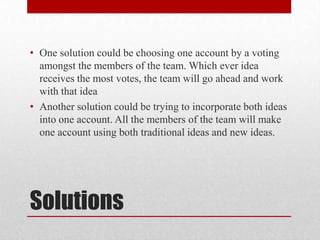 • One solution could be choosing one account by a voting
amongst the members of the team. Which ever idea
receives the most votes, the team will go ahead and work
with that idea
• Another solution could be trying to incorporate both ideas
into one account. All the members of the team will make
one account using both traditional ideas and new ideas.

Solutions

 