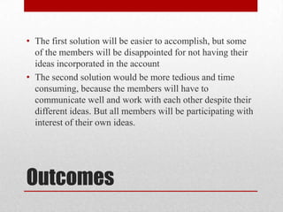 • The first solution will be easier to accomplish, but some
of the members will be disappointed for not having their
ideas incorporated in the account
• The second solution would be more tedious and time
consuming, because the members will have to
communicate well and work with each other despite their
different ideas. But all members will be participating with
interest of their own ideas.

Outcomes

 