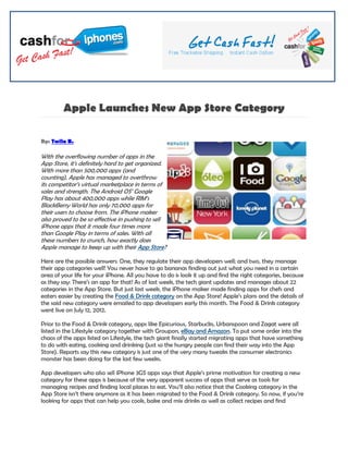 Apple Launches New App Store Category

By: Twila B.

With the overflowing number of apps in the
App Store, it’s definitely hard to get organized.
With more than 500,000 apps (and
counting), Apple has managed to overthrow
its competitor’s virtual marketplace in terms of
sales and strength. The Android OS’ Google
Play has about 400,000 apps while RIM’s
BlackBerry World has only 70,000 apps for
their users to choose from. The iPhone maker
also proved to be so effective in pushing to sell
iPhone apps that it made four times more
than Google Play in terms of sales. With all
these numbers to crunch, how exactly does
Apple manage to keep up with their App Store?

Here are the possible answers: One, they regulate their app developers well; and two, they manage
their app categories well! You never have to go bananas finding out just what you need in a certain
area of your life for your iPhone. All you have to do is look it up and find the right categories, because
as they say: There’s an app for that! As of last week, the tech giant updates and manages about 22
categories in the App Store. But just last week, the iPhone maker made finding apps for chefs and
eaters easier by creating the Food & Drink category on the App Store! Apple’s plans and the details of
the said new category were emailed to app developers early this month. The Food & Drink category
went live on July 12, 2012.

Prior to the Food & Drink category, apps like Epicurious, Starbucks, Urbanspoon and Zagat were all
listed in the Lifestyle category together with Groupon, eBay and Amazon. To put some order into the
chaos of the apps listed on Lifestyle, the tech giant finally started migrating apps that have something
to do with eating, cooking and drinking (just so the hungry people can find their way into the App
Store). Reports say this new category is just one of the very many tweaks the consumer electronics
monster has been doing for the last few weeks.

App developers who also sell iPhone 3GS apps says that Apple’s prime motivation for creating a new
category for these apps is because of the very apparent success of apps that serve as tools for
managing recipes and finding local places to eat. You’ll also notice that the Cooking category in the
App Store isn’t there anymore as it has been migrated to the Food & Drink category. So now, if you’re
looking for apps that can help you cook, bake and mix drinks as well as collect recipes and find
 