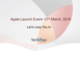 Apple Launch Event- 21st March, 2016
Let’s Loop You In
 