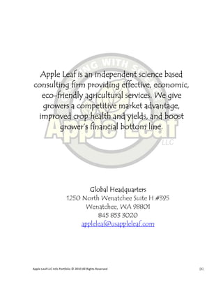 Apple Leaf is an independent science based
consulting firm providing effective, economic,
  eco-friendly agricultural services. We give
  growers a competitive market advantage,
 improved crop health and yields, and boost
        grower’s financial bottom line.




                                 Global Headquarters
                         1250 North Wenatchee Suite H #395
                               Wenatchee, WA 98801
                                    845 853 3020
                              appleleaf@usappleleaf.com




Apple Leaf LLC Info Portfolio © 2010 All Rights Reserved     [1]
 