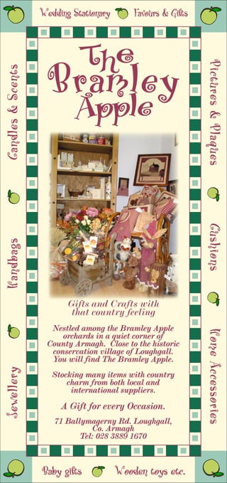 Wedding Stationary       Favours & Gifts



                       The
                     Bramley

                                                              Pictures & Plaques
                                                              Pictures & Plaques
Candles & Scents




                      Apple

                                                              Cushions
                                                              Cushions
Handbags




                          Gifts and Crafts with
                           that country feeling
                     Nestled among the Bramley Apple
                                                              Home Accessories
                                                              Home Accessories




                        orchards in a quiet corner of
                    County Armagh. Close to the historic
                     conservation village of Loughgall.
                     You will find The Bramley Apple.
Jewellery




                      Stocking many items with country
                          charm from both local and
                           international suppliers.
                        A Gift for every Occasion.
                      71 Ballymagerny Rd. Loughgall,
                                Co. Armagh
                             Tel: 028 3889 1670



                   Baby gifts           Wooden toys etc.
 