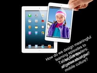 Tablet Computers:
a game changer?
How do we design meaningful
learning episodes to
exploit the
affordances of the
mobile culture?
 