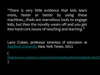 “There is very little evidence that kids learn
more, faster or better by using these
machines...iPads are marvellous tools to engage
kids, but then the novelty wears off and you get
into hard-core issues of teaching and learning.”
Larry Cuban, professor emeritus of education at
Stanford University New York Times, 2011
(
http://www.nytimes.com/2011/01/05/education/05tablets.html?_
)
 