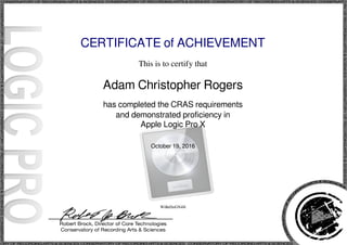 CERTIFICATE of ACHIEVEMENT
This is to certify that
Adam Christopher Rogers
has completed the CRAS requirements
and demonstrated proficiency in
Apple Logic Pro X
October 19, 2016
WiBeDoGN4H
Powered by TCPDF (www.tcpdf.org)
 