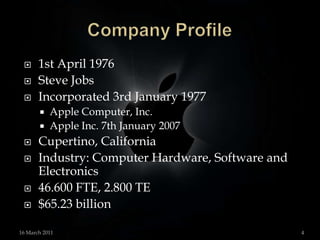 Company Profile1st April 1976Steve JobsIncorporated 3rd January 1977Apple Computer, Inc. Apple Inc. 7th January 2007Cupertino, CaliforniaIndustry: Computer Hardware, Software andElectronics46.600 FTE, 2.800 TE$65.23 billion 15 March 20114