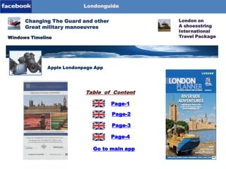 Londonguide

Blog-Content

Changing The Guard and other
Great military manoeuvres
Windows Timeline

Londonpage-App
Apple Londonpage App

Table of Content
Page-1
Page-2

Page-3
Page-4
Go to main app

London on
A shoesstring
International
Travel Package

 