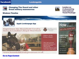 Londonguide

Blog-Content
Page-1
Page-2

Changing The Guard and other
Great military manoeuvres
Windows Timeline

Londonpage-App
Apple Londonpage App

Go to Page-Content

London on
A shoesstring
International
Travel Package

 