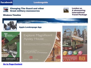 Londonguide

Blog-Content
Page-1
Page-2
Page-3
Page-4

Changing The Guard and other
Great military manoeuvres
Windows Timeline

Londonpage-App
Apple Londonpage App

Go to Page-Content

London on
A shoesstring
International
Travel Package

 