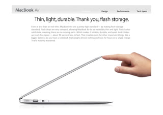 Features             Design           Performance        Tech Specs




Even at less than an inch thin, MacBook Air sets a pretty high standard — by making flash storage 
standard. Flash chips are very compact, allowing MacBook Air to be incredibly thin and light. Flash is also 
solid state, meaning there are no moving parts. Which makes it reliable, durable, and quiet. And it takes 
up much less space — about 90 percent less, in fact. That creates room for other important things, like a 
bigger battery. So you have a notebook that weighs almost nothing and runs for hours on a single charge. 
That’s mobility mastered. 
 
