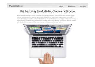 Features             Design           Performance          Tech Specs




Multi‐Touch technology is part of practically every Apple product. It’s the best and most personal way to 
interact with your devices. And the optimal way to experience Multi‐Touch on a notebook is through a 
trackpad. That’s precisely the case with MacBook Air. The trackpad’s spacious, all‐glass surface doesn’t have a 
button because the whole thing is the button. And with Multi‐Touch gestures in OS X Lion, you can interact 
with MacBook Air in ways that feel more intuitive and responsive than ever before.
 