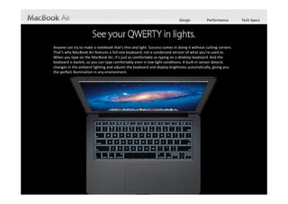 Features            Design           Performance        Tech Specs




Anyone can try to make a notebook that’s thin and light. Success comes in doing it without cutting corners. 
That’s why MacBook Air features a full‐size keyboard, not a condensed version of what you’re used to. 
When you type on the MacBook Air, it’s just as comfortable as typing on a desktop keyboard. And the 
keyboard is backlit, so you can type comfortably even in low‐light conditions. A built‐in sensor detects 
changes in the ambient lighting and adjusts the keyboard and display brightness automatically, giving you 
the perfect illumination in any environment.
 