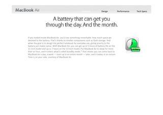 Features             Design             Performance   Tech Specs




If you looked inside MacBook Air, you’d see something remarkable: how much space we 
devoted to the battery. That’s thanks to smaller components such as flash storage. And  
when the goal is to design the perfect notebook for everyday use, giving priority to the 
battery just makes sense. With MacBook Air, you can get up to 5 hours of battery life on the 
11‐inch model and up to 7 hours on the 13‐inch model. Put MacBook Air to sleep for more 
than an hour, and it enters what’s called standby mode.* That means you can come back to 
MacBook Air a day, a week — even up to an entire month — later, and it wakes in an instant. 
Time is on your side, courtesy of MacBook Air.
 