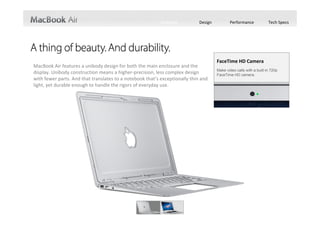 Features          Design          Performance             Tech Specs




                                                                                      FaceTime HD Camera
MacBook Air features a unibody design for both the main enclosure and the 
                                                                                      Make video calls with a built-in 720p
display. Unibody construction means a higher‐precision, less complex design           FaceTime HD camera.
with fewer parts. And that translates to a notebook that’s exceptionally thin and 
light, yet durable enough to handle the rigors of everyday use.
 