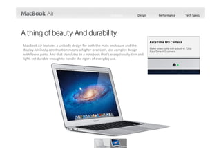 Features          Design          Performance             Tech Specs




                                                                                      FaceTime HD Camera
MacBook Air features a unibody design for both the main enclosure and the 
                                                                                      Make video calls with a built-in 720p
display. Unibody construction means a higher‐precision, less complex design           FaceTime HD camera.
with fewer parts. And that translates to a notebook that’s exceptionally thin and 
light, yet durable enough to handle the rigors of everyday use.
 