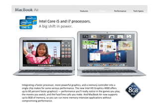 Features         Design        Performance   Tech Specs



               Intel Core i5 and i7 processors.
               A big shift in power.




Integrating a faster processor, more powerful graphics, and a memory controller into a 
single chip makes for some serious performance. The new Intel HD Graphics 4000 offers  
up to 60 percent faster graphics1 — performance you’ll really notice in the games you play, 
the movies you watch, and the FaceTime calls you make. And MacBook Air now supports 
up to 8GB of memory, so you can run more memory‐intensive applications without 
compromising performance.
 