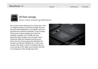 Features   Design   Performance   Tech Specs




             All‐flash storage.
             Even more instant gratification.

Part of what makes MacBook Air so responsive is that 
it’s designed entirely around flash storage. Not only 
does this make MacBook Air much lighter and more 
portable than traditional notebooks, it also provides 
faster access to data and gives you instant‐on 
capability. Available up to 512GB, this next‐
generation flash storage is up to 4x faster than a 
traditional 5400‐rpm notebook hard drive and    
faster than the previous‐generation MacBook Air.    
So when you flip open MacBook Air, it starts up in 
seconds. Even after a month in standby mode, the 
screen springs to life. Apps launch quickly. And with 
no moving parts, flash storage stays quiet.
 