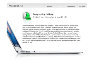 Features          Design        Performance       Tech Specs




                 Long‐lasting battery.
                 Instant on. Ever after a month off.


Since space‐saving flash storage leaves room for a bigger battery, you can devote more 
time to the things you enjoy most. Things like browsing the web, editing photos, and 
watching videos. Get up to 5 hours of battery life on a single charge on the 11‐inch model 
and up to 7 hours on the 13‐inch model. Put MacBook Air to sleep, and it enters standby 
mode to conserve battery life for up to 30 days. And with Power Nap — a new feature 
coming this summer in OS X Mountain Lion — you’ll continue to receive new email and 
calendar invitations while MacBook Air is asleep. When it’s connected to a power source, it 
can download software updates and make backups with Time Machine. So when you come 
back to your MacBook Air and open it up, it’s on in an instant. And everything is right there 
waiting for you. 
 