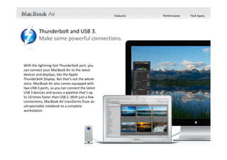 Features   Design   Performance   Tech Specs




         Thunderbolt and USB 3.
         Make some powerful connections.



With the lightning‐fast Thunderbolt port, you 
can connect your MacBook Air to the latest 
devices and displays, like the Apple 
Thunderbolt Display. But that’s not the whole 
story. MacBook Air also comes equipped with 
two USB 3 ports, so you can connect the latest 
USB 3 devices and access a pipeline that’s up 
to 10 times faster than USB 2. With just a few 
connections, MacBook Air transforms from an 
ultraportable notebook to a complete 
workstation.
 