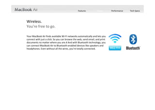Features          Design       Performance   Tech Specs




Wireless.
You’re free to go.

Your MacBook Air finds available Wi‐Fi networks automatically and lets you 
connect with just a click. So you can browse the web, send email, and print 
documents no matter where you are.4 And with Bluetooth technology, you 
can connect MacBook Air to Bluetooth‐enabled devices like speakers and 
headphones. Even without all the wires, you’re totally connected. 
 