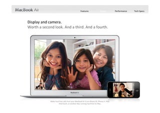 Features                Design          Performance   Tech Specs




Display and camera.
Worth a second look. And a third. And a fourth.




             Make FaceTime calls from your MacBook Air to an iPhone 4S, iPhone 4, iPad,
                      iPod touch, or another Mac running FaceTime for Mac. 
 