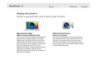 Features           Design           Performance         Tech Specs




Display and camera.
Worth a second look. And a third. And a fourth.




High‐resolution display.                                        720p FaceTime HD camera.
Millions of pixels. Millimeters thin.                           Clearly, it’s a big deal.
Corner to corner and pixel by pixel, the MacBook Air            Let your friends and family see more of you with the 
display is both an engineering feat and a design                new 720p FaceTime HD camera. With three times the 
breakthrough. The display measures a mere 4.86                  resolution of the previous FaceTime camera, every 
millimeters (0.19 inch) thin, yet the resolution is so          smile looks a lot brighter. And the widescreen format 
high, you’ll feel like you’re looking at a much larger          means everyone can fit into the picture without having 
screen. And with good reason. The 11‐inch                       to crowd around the display.
MacBook Air features a resolution equal to that of a 
typical 13‐inch notebook, while the 13‐inch 
MacBook Air wows with a resolution equivalent to a 
typical 15‐inch notebook.
 