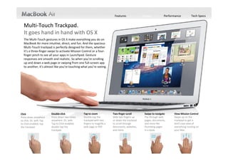 Features               Design           Performance         Tech Specs


  Multi‐Touch Trackpad.
  It goes hand in hand with OS X
  The Multi‐Touch gestures in OS X make everything you do on 
  MacBook Air more intuitive, direct, and fun. And the spacious 
  Multi‐Touch trackpad is perfectly designed for them, whether 
  it’s a three‐finger swipe to activate Mission Control or a four‐
  finger pinch to see all your apps in Launchpad. Gesture 
  responses are smooth and realistic. So when you’re scrolling 
  up and down a web page or swiping from one full‐screen app 
  to another, it’s almost like you’re touching what you’re seeing.




Click                     Double‐click             Tap to zoom             Two‐finger scroll        Swipe to navigate     View Mission Control
Press down anywhere       Press down two times     Double‐tap the          Slide two fingers up     Flip through web      Swipe up on the 
to click. Or, with Tap    anywhere. Or, with       trackpad with two       or down the trackpad     pages, documents,     trackpad to get a 
to Click enabled, tap     Tap to Click enabled,    fingers to magnify a    to scroll through        and more like         bird’s‐eye view of 
the trackpad.             double‐tap the           web page or PDF.        documents, websites,     thumbing pages        everything running on 
                          trackpad.                                        and more.                in a book.            your Mac.
 
