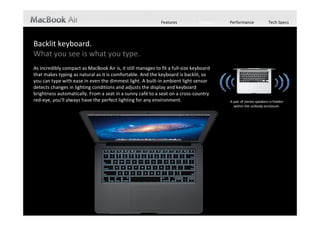 Features           Design   Performance              Tech Specs



Backlit keyboard.
What you see is what you type.
As incredibly compact as MacBook Air is, it still manages to fit a full‐size keyboard 
that makes typing as natural as it is comfortable. And the keyboard is backlit, so 
you can type with ease in even the dimmest light. A built‐in ambient light sensor 
detects changes in lighting conditions and adjusts the display and keyboard 
brightness automatically. From a seat in a sunny café to a seat on a cross‐country 
red‐eye, you’ll always have the perfect lighting for any environment.                    A pair of stereo speakers is hidden 
                                                                                           within the unibody enclosure. 
 