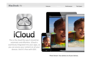 Features          Design        Performance       Tech Specs




 This is the cloud the way it should be: 
   automatic and effortless. iCloud is 
seamlessly integrated into your apps, so 
you can access your content on all your 
    devices. And it’s free with iOS5. 


                                                  Photo Stream. Your photos on all your devices. 
                                                       Your documents on all your devices. 
                                                         Your calendars on all your devices. 
                                                         Your contacts on all your devices. 
                                                           Your mail on all your devices. 
                                                iTunes in the Cloud. Your music on all your devices. 
 