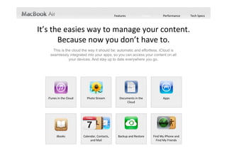 Features          Design         Performance     Tech Specs



It’s the easies way to manage your content.  
       Because now you don’t have to.
     This is the cloud the way it should be: automatic and effortless. iCloud is
    seamlessly integrated into your apps, so you can access your content on all
               your devices. And stay up to date everywhere you go.




   iTunes in the Cloud     Photo Stream            Documents in the              Apps
                                                       Cloud




         iBooks          Calendar, Contacts,      Backup and Restore       Find My iPhone and 
                              and Mail                                       Find My Friends
 
