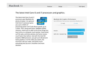 Features   Design   Performance   Tech Specs



The latest Intel Core i5 and i7 processors and graphics.
The latest Intel Core i5 and i7                                 
processors give MacBook Air                                                
plenty of power. An optional                                    
Intel Core i7 processor gives                                   
you up to 2.0GHz of                                             
processing power and Turbo Boost speeds up to 
3.2GHz. That, along with faster 1600MHz DDR3L 
memory, means you’re able to do all the things you 
love to do on a computer much quicker. Send email, 
surf the web, and share photos and home movies 
much faster than before. And with the Intel HD 
Graphics 4000 processor, you get up to 60 percent 
faster graphics.1 So the video you watch, the 
FaceTime calls you make, and pretty much 
everything else you do is smoother and more 
detailed.
 