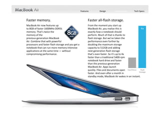 Features             Design             Performance             Tech Specs



Faster memory.                                                           Faster all‐flash storage.
MacBook Air now features up                                              From the moment you start up                                    
to 8GB of faster 1600MHz DDR3L                                           MacBook Air, you realize this is                               
memory. That’s twice the                                                 exactly how a notebook should                             
memory of the                                                            perform. Much of that is thanks to                           
previous‐generation MacBook                                              flash storage. But we’ve taken the                
Air. Combine that with powerful                                          performance even further by                               
processors and faster flash storage and you get a                        doubling the maximum storage                             
notebook that can run more memory‐intensive                              capacity to 512GB and adding                                  
applications at the same time — without                                  next‐generation flash storage                                        
compromising performance.                                                that’s even faster. So it’s up to 4x                                 
                                                                         faster than a traditional 5400‐rpm                      
                                                                         notebook hard drive and faster                                  
                                                                         than the previous‐generation                              
                                                                         MacBook Air. Apps launch                                         
                                                                         quickly. Files and documents open                          
                                                                         faster. And even after a month in                         
                                                                         standby mode, MacBook Air wakes in an instant.
 