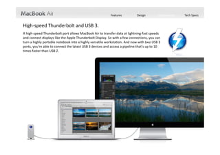 Features         Design        Performance   Tech Specs


High‐speed Thunderbolt and USB 3.
A high‐speed Thunderbolt port allows MacBook Air to transfer data at lightning‐fast speeds 
and connect displays like the Apple Thunderbolt Display. So with a few connections, you can 
turn a highly portable notebook into a highly versatile workstation. And now with two USB 3 
ports, you’re able to connect the latest USB 3 devices and access a pipeline that’s up to 10 
times faster than USB 2.
 