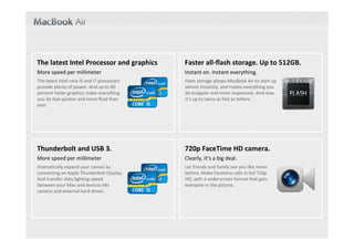 The latest Intel Processor and graphics       Faster all‐flash storage. Up to 512GB.
More speed per millimeter                     Instant on. Instant everything.
The latest Intel core i5 and i7 processors    Flash storage allows MacBook Air to start up 
provide plenty of power. And up to 60         almost instantly, and makes everything you 
percent faster graphics make everything       do snappier and more responsive. And now 
you do feel quicker and more fluid than       it’s up to twice as fast as before.
ever.




Thunderbolt and USB 3.                        720p FaceTime HD camera.
More speed per millimeter                     Clearly, it’s a big deal.
Dramatically expand your canvas by            Let friends and family see you like never 
connecting an Apple Thunderbolt Display.      before. Make Facetime calls in full 720p 
And transfer data lighting speed              HD, with a widerscreen format that gets 
between your Mac and devices like             everyone in the picture.
camera and external hard drives.
 