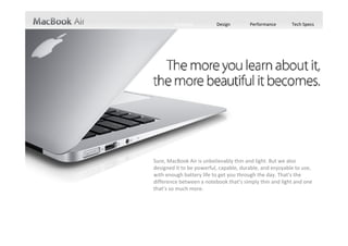 Features         Design        Performance       Tech Specs




Sure, MacBook Air is unbelievably thin and light. But we also 
designed it to be powerful, capable, durable, and enjoyable to use, 
with enough battery life to get you through the day. That’s the 
difference between a notebook that’s simply thin and light and one 
that’s so much more.
 