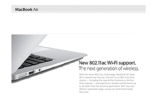 With the latest 802.11ac technology, MacBook Air takes
Wi‐Fi speeds over the top. Connect to an 802.11ac base 
station — including the new AirPort Extreme or AirPort 
Time Capsule — and experience wireless performance up 
to 3x faster than the previous generation. 802.11ac also 
delivers expanded range, so you can work more freely 
than ever.
 
