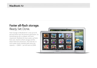 Flash storage in MacBook Air is now up to 45 
percent faster than the previous generation. So 
everything you do is snappier and more 
responsive. MacBook Air even wakes up faster 
than ever, thanks to flash storage and the 
latest Intel Core processors. And now the 11‐
inch model comes standard with twice the 
capacity — 128GB — yet still starts at $999.
 